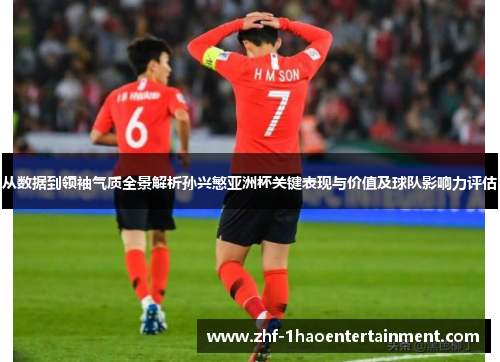 从数据到领袖气质全景解析孙兴慜亚洲杯关键表现与价值及球队影响力评估