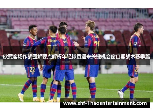 欧冠客场作战图解要点解析年轻球员迎来关键机会窗口期战术赛季篇